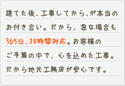 建てた後、工事してから、が本当のお付き合い。だから急な場合も365日、24時間対応。お客様のご予算の中で、心を込めた工事。だから地元工務店が安心です。