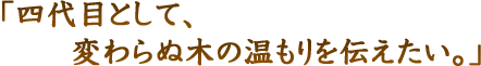 四代目として、変わらぬ木の温もりを伝えたい。