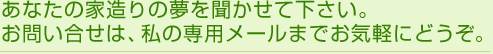 あなたの家造りの夢を聞かせて下さい。お問い合わせは、私の専用メールまでお気軽にどうぞ。