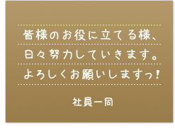 皆様のお役に立てる様、日々努力していきます。よろしくお願いしますっ！　社員一同