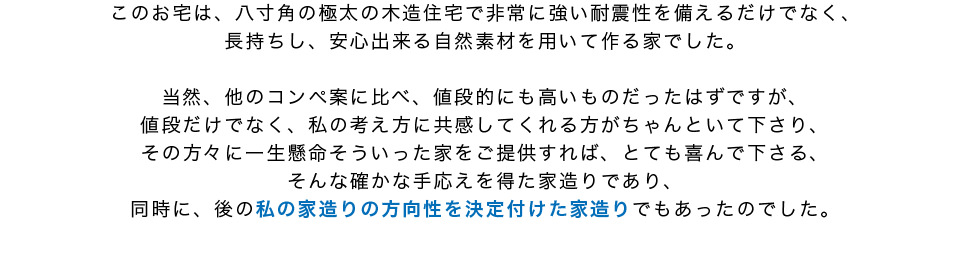 注文住宅は八寸角の極太の木造住宅で非常に強い耐震性を備える住宅になり値段的にも高いものだったはずだが考え方に共感してくれた方もいるという手ごたえを得た
