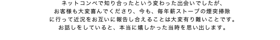 ネットコンペで知り合ったお客様とは今も毎年薪ストーブの煙突掃除を行わせていただいています
