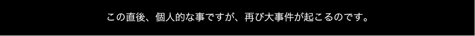 この直後、個人的な事ですが、再び大事件が起こるのです。